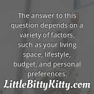 The answer to this question depends on a variety of factors, such as your living space, lifestyle, budget, and personal preferences.