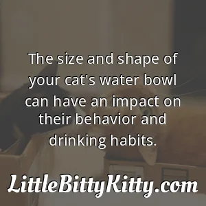 The size and shape of your cat's water bowl can have an impact on their behavior and drinking habits.