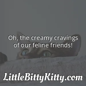 Oh, the creamy cravings of our feline friends!