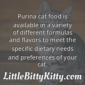 Purina cat food is available in a variety of different formulas and flavors to meet the specific dietary needs and preferences of your cat.