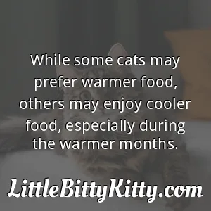 While some cats may prefer warmer food, others may enjoy cooler food, especially during the warmer months.